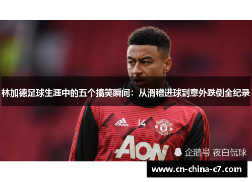 林加德足球生涯中的五个搞笑瞬间:从滑稽进球到意外跌倒全纪录 林加德足球生涯中的五个搞笑瞬间:从滑稽进球到意外跌倒全纪录