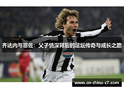 齐达内与恩佐:父子情深背后的足坛传奇与成长之路 齐达内与恩佐:父子情深背后的足坛传奇与成长之路