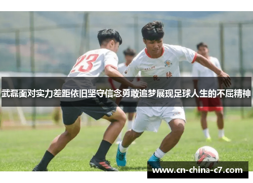 武磊面对实力差距依旧坚守信念勇敢追梦展现足球人生的不屈精神