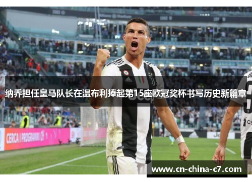 纳乔担任皇马队长在温布利捧起第15座欧冠奖杯书写历史新篇章 纳乔担任皇马队长在温布利捧起第15座欧冠奖杯书写历史新篇章